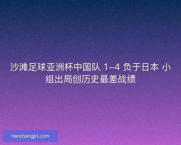 沙滩足球亚洲杯中国队 1-4 负于日本 小组出局创历史最差战绩