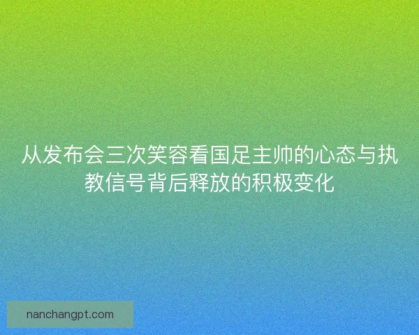 从发布会三次笑容看国足主帅的心态与执教信号背后释放的积极变化