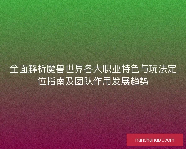 全面解析魔兽世界各大职业特色与玩法定位指南及团队作用发展趋势