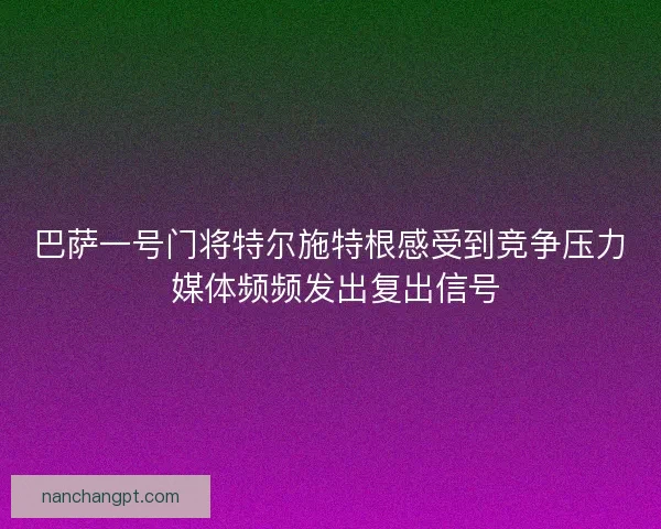 巴萨一号门将特尔施特根感受到竞争压力 媒体频频发出复出信号