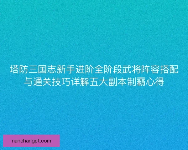 塔防三国志新手进阶全阶段武将阵容搭配与通关技巧详解五大副本制霸心得