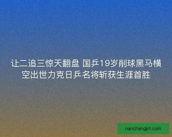 让二追三惊天翻盘 国乒19岁削球黑马横空出世力克日乒名将斩获生涯首胜