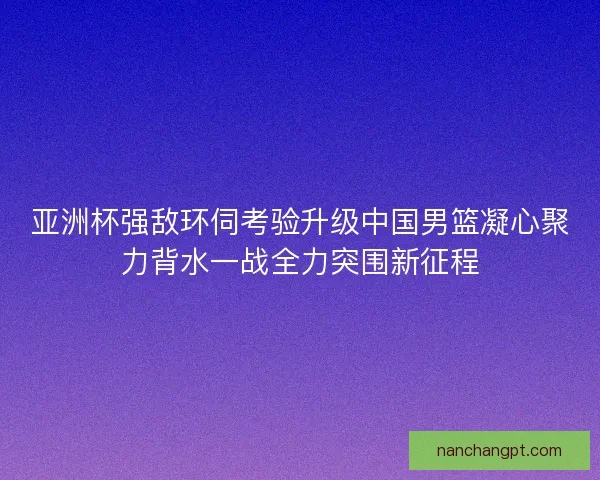 亚洲杯强敌环伺考验升级中国男篮凝心聚力背水一战全力突围新征程