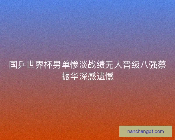 国乒世界杯男单惨淡战绩无人晋级八强蔡振华深感遗憾 国乒世界杯男单惨淡战绩无人晋级八强蔡振华深感遗憾