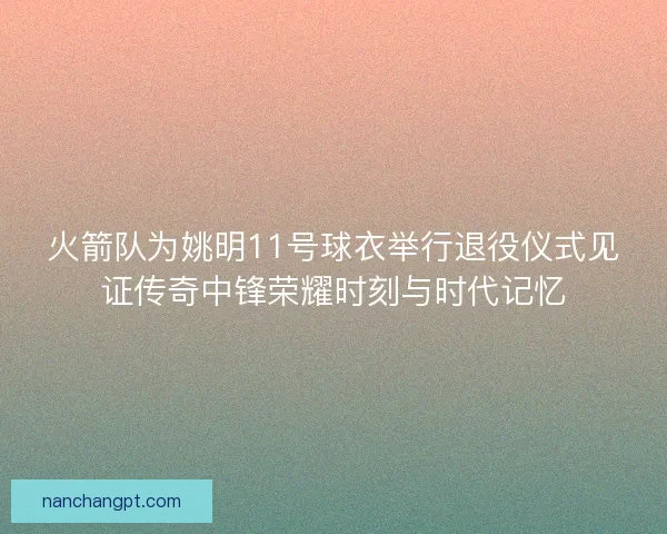 火箭队为姚明11号球衣举行退役仪式见证传奇中锋荣耀时刻与时代记忆