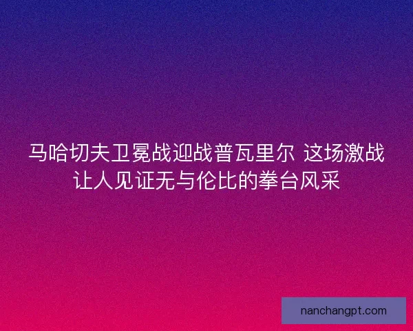 马哈切夫卫冕战迎战普瓦里尔 这场激战让人见证无与伦比的拳台风采