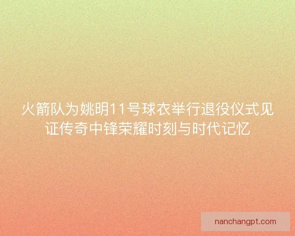 火箭队为姚明11号球衣举行退役仪式见证传奇中锋荣耀时刻与时代记忆