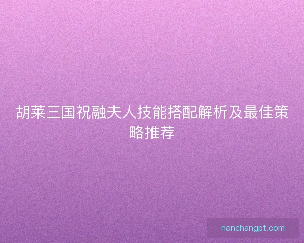 胡莱三国祝融夫人技能搭配解析及最佳策略推荐