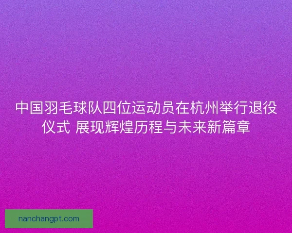 中国羽毛球队四位运动员在杭州举行退役仪式 展现辉煌历程与未来新篇章