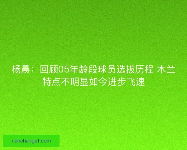 杨晨：回顾05年龄段球员选拔历程 木兰特点不明显如今进步飞速